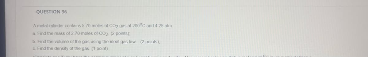 QUESTION 36
A metal cylinder contains 5.70 moles of CO2 gas at 200°C and 4.25 atm.
a. Find the mass of 2.70 moles of CO2. (2 points);
b. Find the volume of the gas using the ideal gas law. (2 points);
c. Find the density of the gas. (1 point)