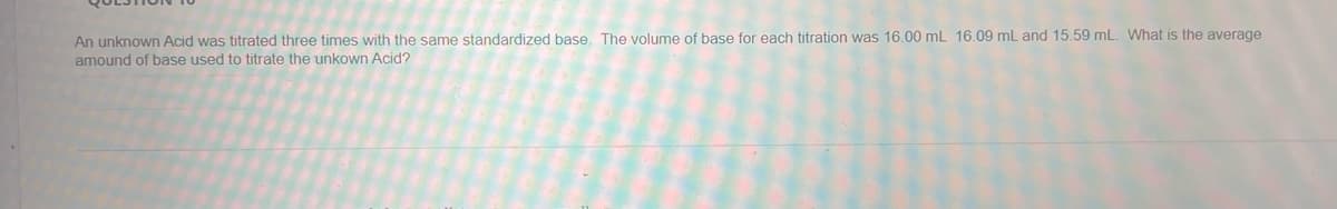 An unknown Acid was titrated three times with the same standardized base. The volume of base for each titration was 16.00 mL 16.09 mL and 15.59 mL. What is the average
amound of base used to titrate the unkown Acid?