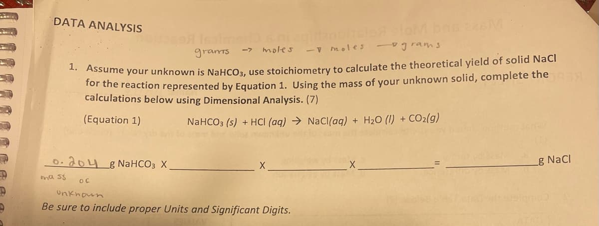 P
D
9
DATA ANALYSIS
0.204 g NaHCO3 X
mass
grants
- moles
-grams
1. Assume your unknown is NaHCO3, use stoichiometry to calculate the theoretical yield of solid NaCl
for the reaction represented by Equation 1. Using the mass of your unknown solid, complete the
calculations below using Dimensional Analysis. (7)
(Equation 1)
NaHCO3 (s) + HCl(aq) → NaCl(aq) + H₂O (1) + CO₂(g)
Isoimails ni aqilanciclo oloM bns 226M
-> moles
of
X
unknown
Be sure to include proper Units and Significant Digits.
137
g NaCl