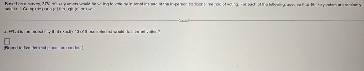 Based on a survey, 37% of likely voters would be willing to vote by internet instead of the in-person traditional method of voting. For each of the following, assume that 16 likely voters are randomly
selected. Complete parts (a) through (c) below.
a. What is the probability that exactly 13 of those selected would do internet voting?
(Round to five decimal places as needed.)