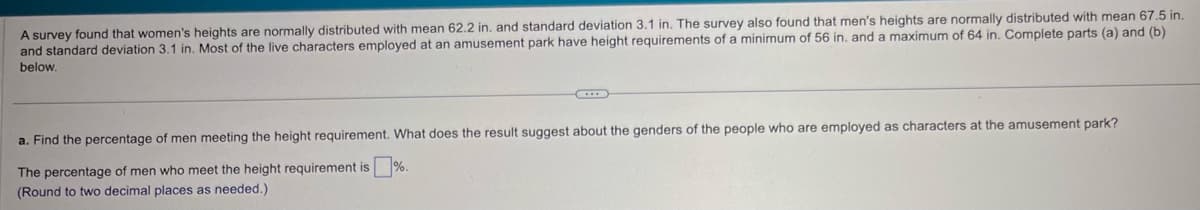 A survey found that women's heights are normally distributed with mean 62.2 in. and standard deviation 3.1 in. The survey also found that men's heights are normally distributed with mean 67.5 in.
and standard deviation 3.1 in. Most of the live characters employed at an amusement park have height requirements of a minimum of 56 in. and a maximum of 64 in. Complete parts (a) and (b)
below.
a. Find the percentage of men meeting the height requirement. What does the result suggest about the genders of the people who are employed as characters at the amusement park?
The percentage of men who meet the height requirement is %.
(Round to two decimal places as needed.)