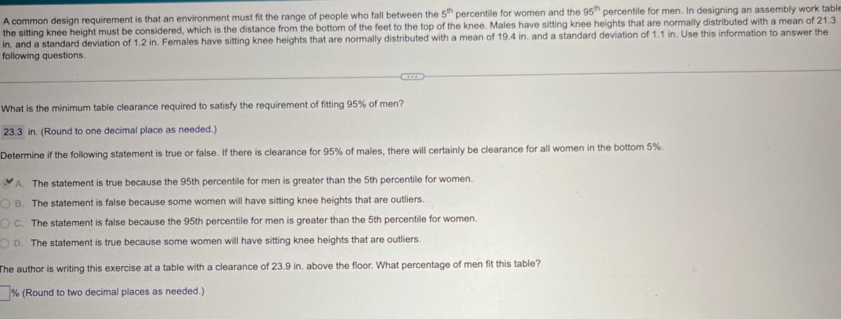 A common design requirement is that an environment must fit the range of people who fall between the 5th percentile for women and the 95th percentile for men. In designing an assembly work table
the sitting knee height must be considered, which is the distance from the bottom of the feet to the top of the knee. Males have sitting knee heights that are normally distributed with a mean of 21.3
in, and a standard deviation of 1.2 in. Females have sitting knee heights that are normally distributed with a mean of 19.4 in. and a standard deviation of 1.1 in. Use this information to answer the
following questions.
What is the minimum table clearance required to satisfy the requirement of fitting 95% of men?
23.3 in. (Round to one decimal place as needed.)
Determine if the following statement is true or false. If there is clearance for 95% of males, there will certainly be clearance for all women in the bottom 5%.
A. The statement is true because the 95th percentile for men is greater than the 5th percentile for women.
OB. The statement is false because some women will have sitting knee heights that are outliers.
OC. The statement is false because the 95th percentile for men is greater than the 5th percentile for women.
OD. The statement is true because some women will have sitting knee heights that are outliers.
The author is writing this exercise at a table with a clearance of 23.9 in. above the floor. What percentage of men fit this table?
% (Round to two decimal places as needed.)