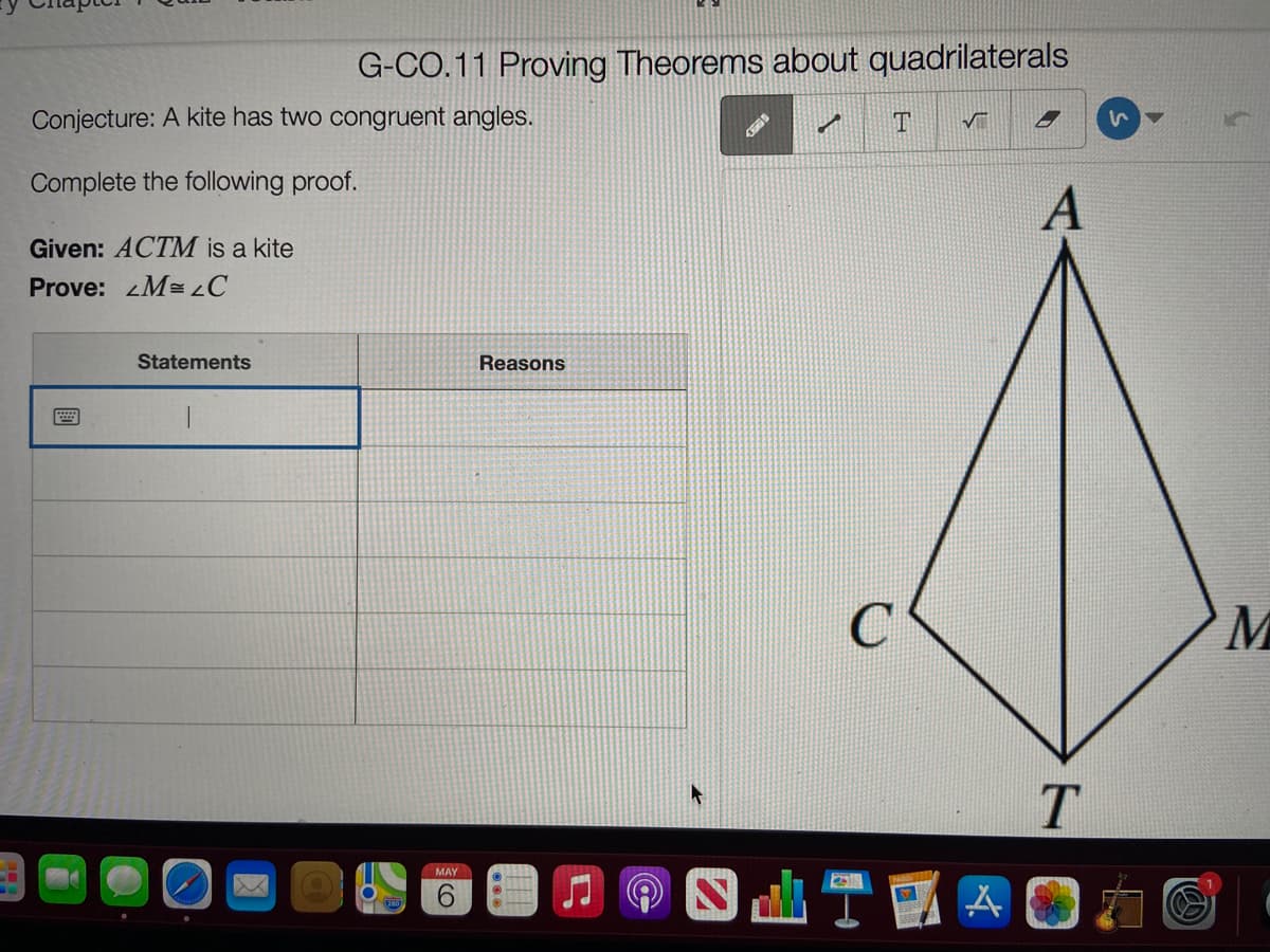 G-CO.11 Proving Theorems about quadrilaterals
Conjecture: A kite has two congruent angles.
Complete the following proof.
Given: ACTM is a kite
Prove: M=C
Statements
Reasons
MAY
9.
