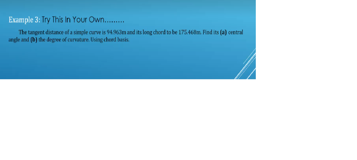 Example 3: Try This In Your Own.........
The tangent distance of a simple curve is 94.963m and its long chord to be 175.468m. Find its (a) central
angle and (b) the degree of curvature. Using chord basis.