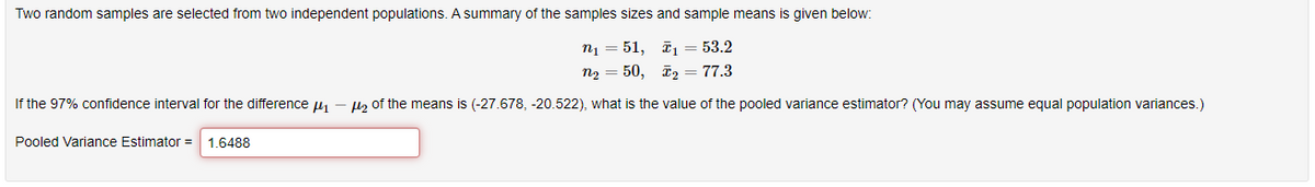 Two random samples are selected from two independent populations. A summary of the samples sizes and sample means is given below:
n1 = 51, īi = 53.2
n2 = 50, ī2 = 77.3
If the 97% confidence interval for the difference 41 – H2 of the means is (-27.678, -20.522), what is the value of the pooled variance estimator? (You may assume equal population variances.)
Pooled Variance Estimator =
1.6488
