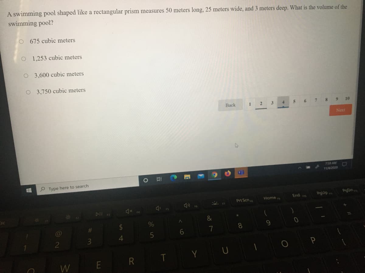 A swimming pool shaped like a rectangular prism measures 50 meters long, 25 meters wide, and 3 meters deep. What is the volume of the
swimming pool?
O 675 cubic meters
1,253 cubic meters
O 3,600 cubic meters
O 3,750 cubic meters
Back
2 3
5
6.
10
Next
759 AM
11/4/2020
P Type here to search
End
PgUp
PgDna
Prt Scna
Home
* 12
DII
&
%23
8.
9.
7
3.
Y
U
R
T
