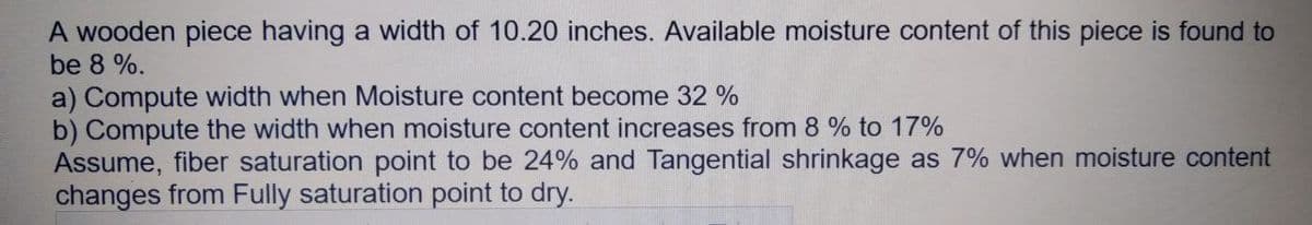 A wooden piece having a width of 10.20 inches. Available moisture content of this piece is found to
be 8 %.
a) Compute width when Moisture content become 32 %
b) Compute the width when moisture content increases from 8 % to 17%
Assume, fiber saturation point to be 24% and Tangential shrinkage as 7% when moisture content
changes from Fully saturation point to dry.
