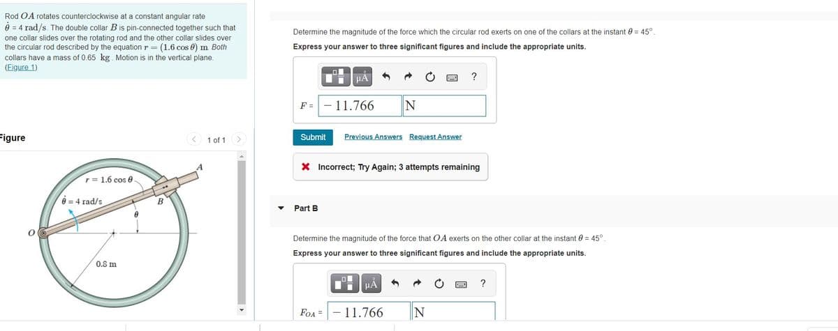 Rod OA rotates counterclockwise at a constant angular rate
0 = 4 rad/s. The double collar Bis pin-connected together such that
Determine the magnitude of the force which the circular rod exerts on one of the collars at the instant 0 = 45°.
one collar slides over the rotating rod and the other collar slides over
the circular rod described by the equation r = (1.6 cos 0) m Both
collars have a mass of 0.65 kg. Motion is in the vertical plane.
(Figure 1)
Express your answer to three significant figures and include the appropriate units.
HA
?
F =
- 11.766
Figure
1 of 1
Submit
Previous Answers Request Answer
X Incorrect; Try Again; 3 attempts remaining
r = 1.6 cos 0
0 = 4 rad/s
B
Part B
Determine the magnitude of the force that OA exerts on the other collar at the instant 0 = 45°.
Express your answer to three significant figures and include the appropriate units.
0.8 m
HẢ
?
FOA =
11.766
