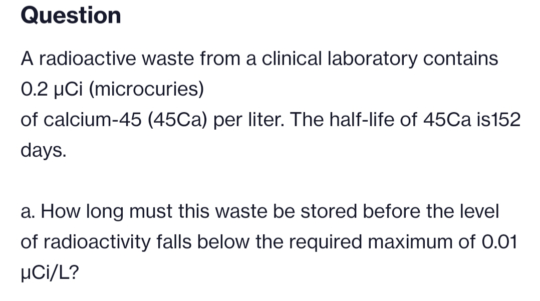 Question
A radioactive waste from a clinical laboratory contains
0.2 µCi (microcuries)
of calcium-45 (45Ca) per liter. The half-life of 45Ca is152
days.
a. How long must this waste be stored before the level
of radioactivity falls below the required maximum of 0.01
µCi/L?
