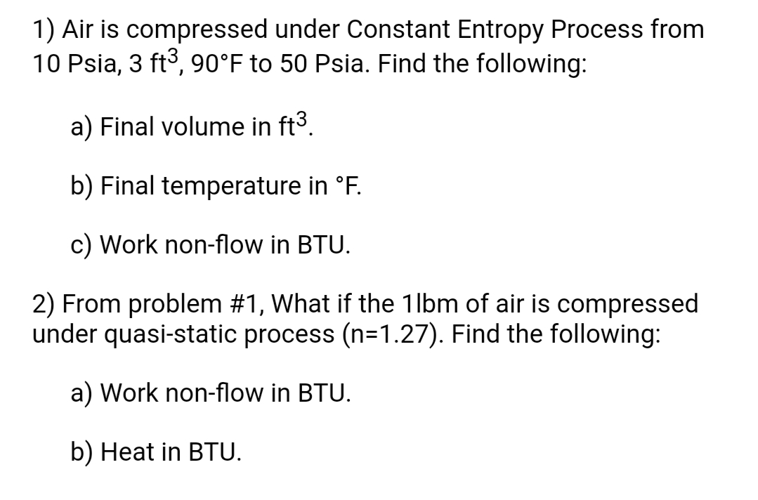 1) Air is compressed under Constant Entropy Process from
10 Psia, 3 ft3, 90°F to 50 Psia. Find the following:
a) Final volume in ft3.
b) Final temperature in °F.
c) Work non-flow in BTU.
2) From problem #1, What if the 1lbm of air is compressed
under quasi-static process (n=1.27). Find the following:
a) Work non-flow in BTU.
b) Heat in BTU.
