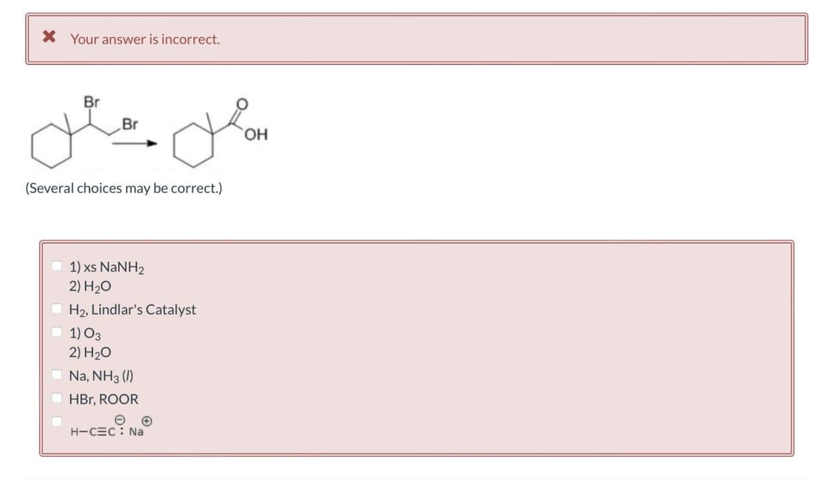 Your answer is incorrect.
Br
Br
میں میں
(Several choices may be correct.)
1) xs NaNH2
2) H₂O
H2, Lindlar's Catalyst
1)03
2) H₂O
Na, NH3 (1)
HBr, ROOR
H-CEC: Na