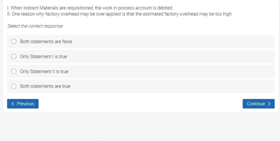 I. When Indirect Materials are requisitioned, the work in process account is debited
II. One reason why factory overhead may be over-applied is that the estimated factory overhead may be too high.
Select the correct response:
Both statements are false
Only Statement I is true
Only Statement II is true
Both statements are true
( Previous
Continue >
