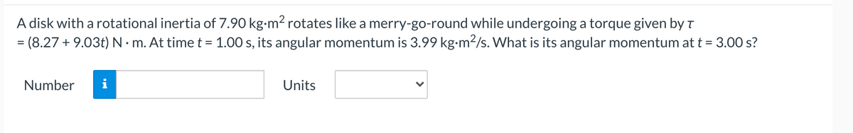 A disk with a rotational inertia of 7.90 kg-m2 rotates like a merry-go-round while undergoing a torque given by r
= (8.27 + 9.03t) N · m. At time t = 1.00 s, its angular momentum is 3.99 kg-m2/s. What is its angular momentum at t = 3.00 s?
Number
i
Units
