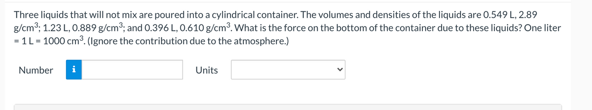 Three liquids that will not mix are poured into a cylindrical container. The volumes and densities of the liquids are 0.549 L, 2.89
g/cm3; 1.23 L, O.889 g/cm3; and 0.396 L, 0.610 g/cm3. What is the force on the bottom of the container due to these liquids? One liter
= 1L = 1000 cm³. (Ignore the contribution due to the atmosphere.)
Number
i
Units
