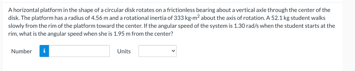 A horizontal platform in the shape of a circular disk rotates on a frictionless bearing about a vertical axle through the center of the
disk. The platform has a radius of 4.56 m and a rotational inertia of 333 kg-m2 about the axis of rotation. A 52.1 kg student walks
slowly from the rim of the platform toward the center. If the angular speed of the system is 1.30 rad/s when the student starts at the
rim, what is the angular speed when she is 1.95 m from the center?
Number
i
Units
