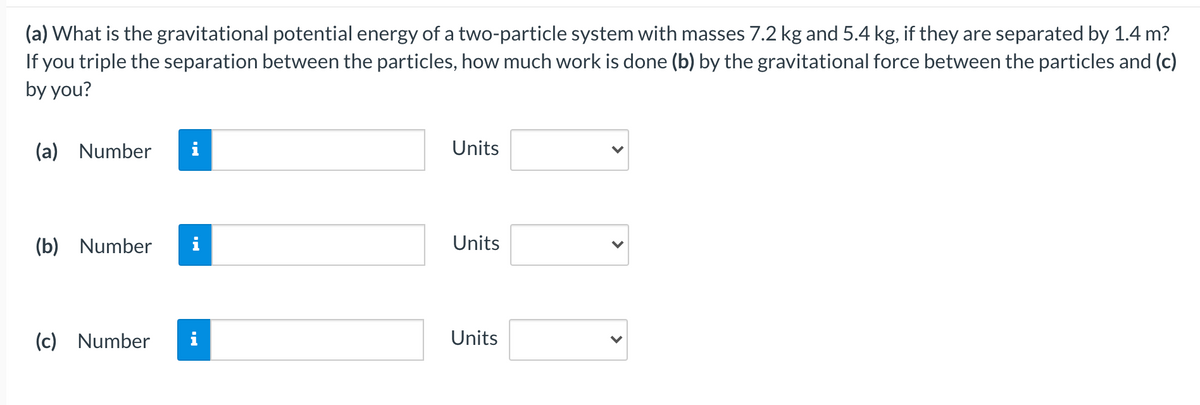 (a) What is the gravitational potential energy of a two-particle system with masses 7.2 kg and 5.4 kg, if they are separated by 1.4 m?
If you triple the separation between the particles, how much work is done (b) by the gravitational force between the particles and (c)
by you?
(a) Number
i
Units
(b) Number
Units
(c) Number
i
Units
>
