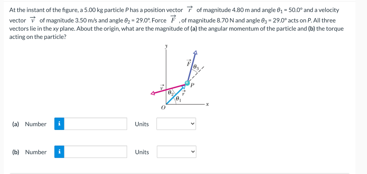 vector v of magnitude 3.50 m/s and angle 02 = 29.0°. Force F , of magnitude 8.70 N and angle 03 = 29.0° acts on P. All three
vectors lie in the xy plane. About the origin, what are the magnitude of (a) the angular momentum of the particle and (b) the torque
acting on the particle?
At the instant of the figure, a 5.00 kg particle P has a position vector í of magnitude 4.80 m and angle 01 = 50.0° and a velocity
%3D
y
F0s,
02
Units
(a) Number
Units
(b) Number
>
