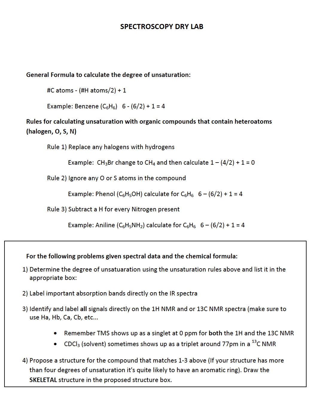 SPECTROSCOPY DRY LAB
General Formula to calculate the degree of unsaturation:
#C atoms - (#H atoms/2) + 1
Example: Benzene (C6H6) 6 - (6/2) + 1 = 4
Rules for calculating unsaturation with organic compounds that contain heteroatoms
(halogen, O, S, N)
Rule 1) Replace any halogens with hydrogens
Example: CH3B change to CH4 and then calculate 1- (4/2) + 1 = 0
Rule 2) Ignore any O or S atoms in the compound
Example: Phenol (C6H5OH) calculate for C6H6 6- (6/2) + 1 = 4
Rule 3) Subtract a H for every Nitrogen present
Example: Aniline (C6H5NH2) calculate for C6H6 6- (6/2) + 1 = 4
For the following problems given spectral data and the chemical formula:
1) Determine the degree of unsatuaration using the unsaturation rules above and list it in the
appropriate box:
2) Label important absorption bands directly on the IR spectra
3) Identify and label all signals directly on the 1H NMR and or 13C NMR spectra (make sure to
use Ha, Hb, Ca, Cb, etc...
Remember TMS shows up as a singlet at 0 ppm for both the 1H and the 13C NMR
CDCI3 (solvent) sometimes shows up as a triplet around 77pm in a 1°C NMR
4) Propose a structure for the compound that matches 1-3 above (If your structure has more
than four degrees of unsaturation it's quite likely to have an aromatic ring). Draw the
SKELETAL structure in the proposed structure box.
