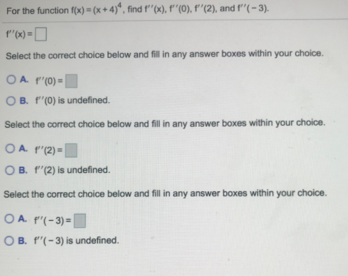 For the function f(x) = (x + 4)*, find f''(x), f''(0), f''(2), and f'"(- 3).
f"(x) = D
Select the correct choice below and fill in any answer boxes within your choice.
O A. f'(0) =
O B. f"(0) is undefined.
Select the correct choice below and fill in any answer boxes within your choice.
O A. f'(2) = |
O B. f'(2) is undefined.
Select the correct choice below and fill in any answer boxes within your choice.
O A. p'(-3)=
O B. f"(-3) is undefined.
