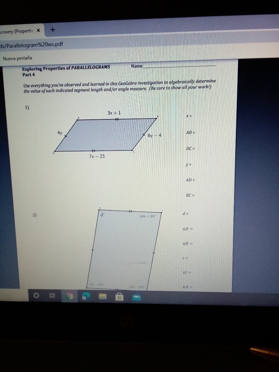 covery (Propertie x
ds/Parallelogram%20ws.pdf
Nueva pestaña
Exploring Properties of PARALLELOGRAMS
Part 4
Name
Use everything you've observed and learned in this GeoGebra investigation to algebraically determine
the value of each indicated segment length and/or angle measure. (Be sure to show all your work!)
1)
3x +1
4y
AB =
6y - 4
DC =
7x – 23
AD =
BC =
2)
d =
(10e+201
4D%3D
4B=
41=
(1-10
4A =
