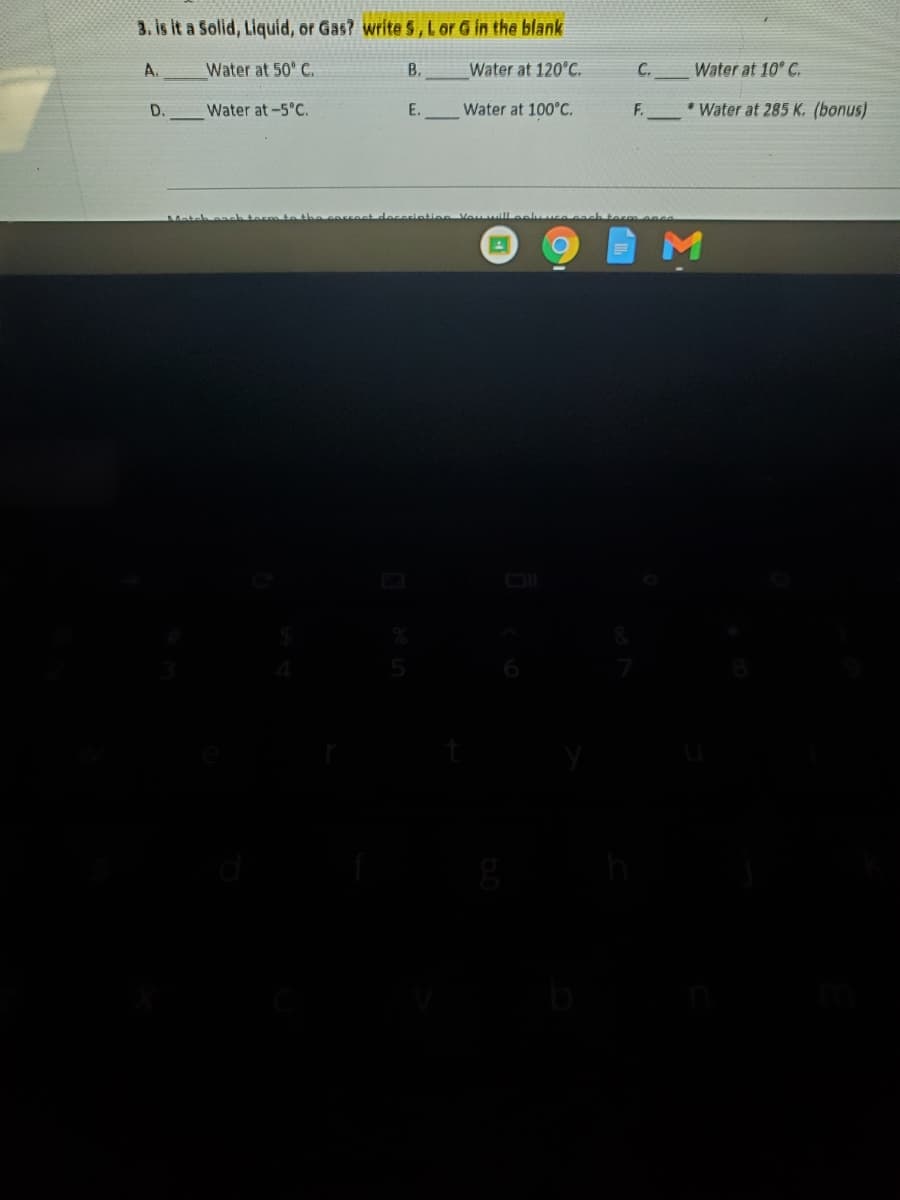 3. is it a Solid, Liquid, or Gas? write S, Lor G in the blank
A.
Water at 50° C.
В.
Water at 120°C.
C.
Water at 10° C.
D.
Water at -5°C.
E.
Water at 100°C.
F.
* Water at 285 K. (bonus)

