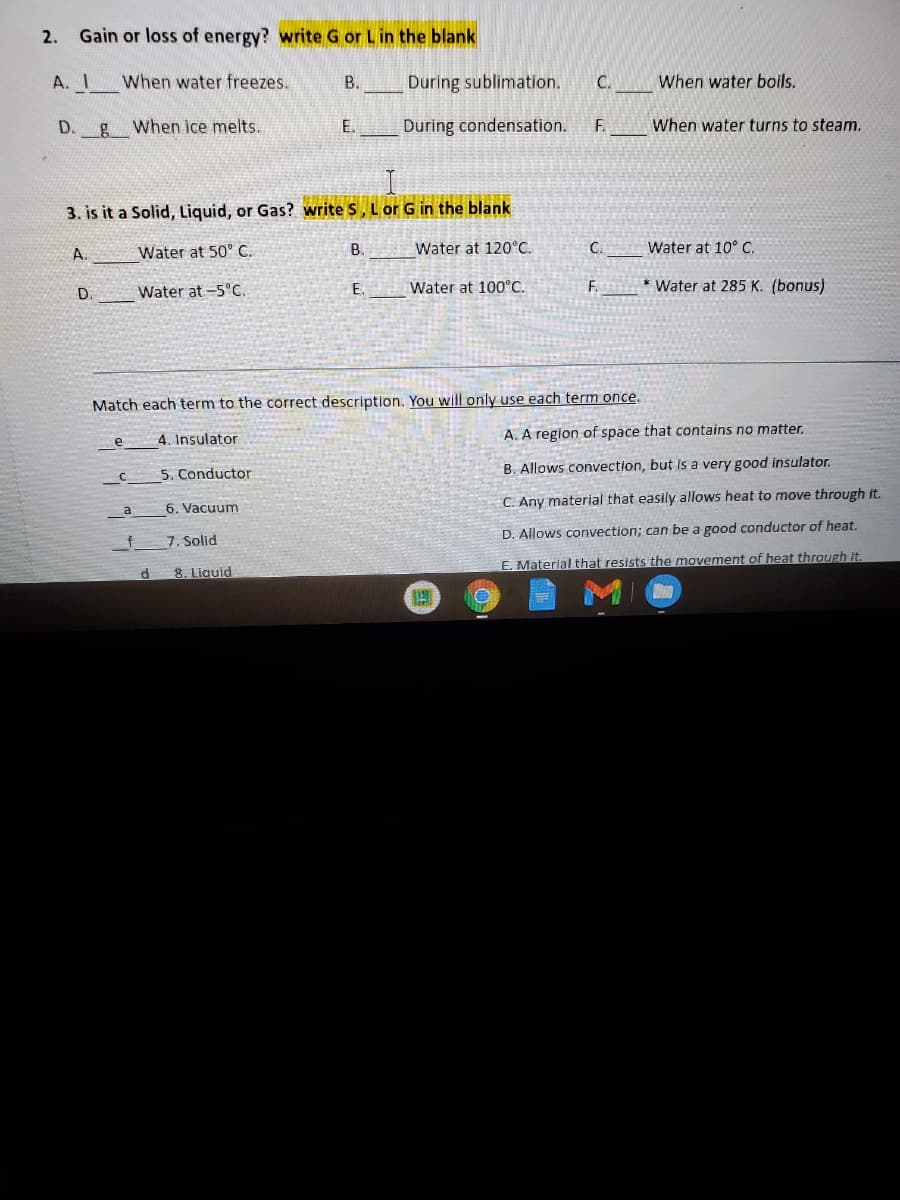 2. Gain or loss of energy? write G or Lin the blank
A. I
When water freezes.
В.
During sublimation.
C.
When water boils.
D.
g When ice melts.
E.
During condensation.
F.
When water turns to steam.
3. is it a Solid, Liquid, or Gas? write S, Lor G in the blank
A.
Water at 50° C.
B.
Water at 120°C.
C.
Water at 10° C.
Water at -5°C.
E.
Water at 100°C.
F.
* Water at 285 K. (bonus)
D.
Match each term to the correct description. You will only use each term once.
4. Insulator
A. A region of space that contains no matter.
e
5. Conductor
B. Allows convection, but is a very good insulator.
6. Vacuum
C. Any material that easily allows heat to move through it.
a
D. Allows convection; can be a good conductor of heat.
7. Solid
E. Materlal that resists the movement of heat through it.
8. Liquid
