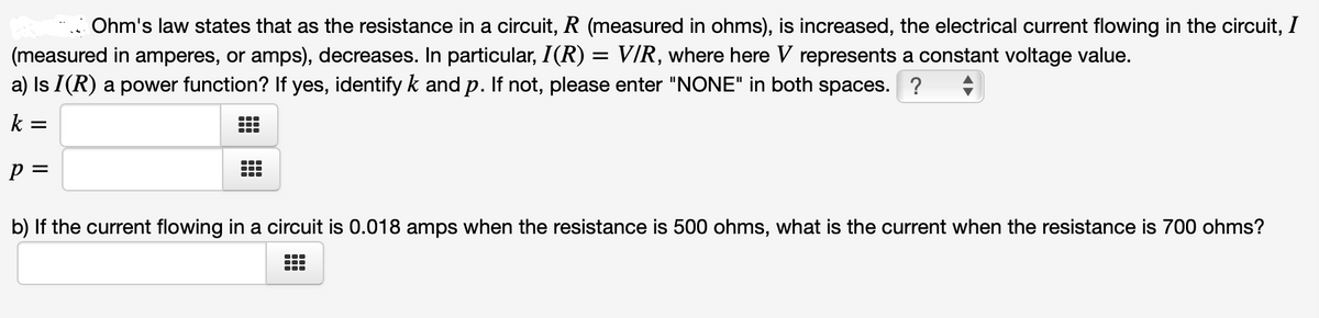 Ohm's law states that as the resistance in a circuit, R (measured in ohms), is increased, the electrical current flowing in the circuit, I
(measured in amperes, or amps), decreases. In particular, I(R) = V/R, where here V represents a constant voltage value.
a) Is I(R) a power function? If yes, identify k and p. If not, please enter "NONE" in both spaces. ?
k =
p =
b) If the current flowing in a circuit is 0.018 amps when the resistance is 500 ohms, what is the current when the resistance is 700 ohms?
