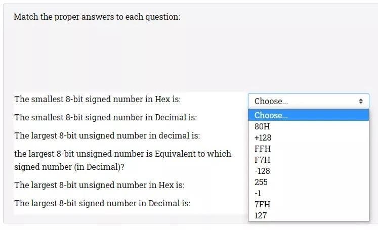 Match the proper answers to each question:
The smallest 8-bit signed number in Hex is:
The smallest 8-bit signed number in Decimal is:
The largest 8-bit unsigned number in decimal is:
the largest 8-bit unsigned number is Equivalent to which
signed number (in Decimal)?
The largest 8-bit unsigned number in Hex is:
The largest 8-bit signed number in Decimal is:
Choose...
Choose...
80H
+128
FFH
F7H
-128
255
-1
7FH
127
16