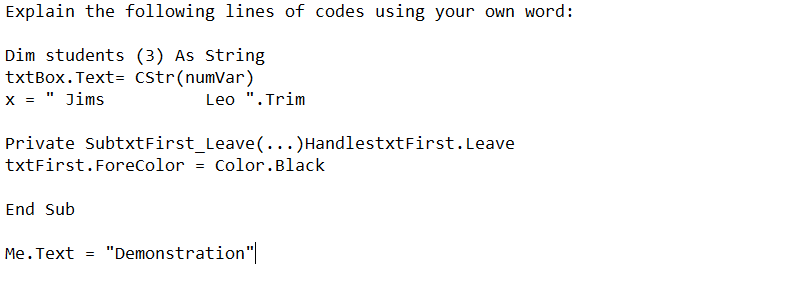 Explain the following lines of codes using your own word:
Dim students (3) As String
txtBox. Text= CStr(numVar)
x = " Jims
Leo ". Trim
Private SubtxtFirst_Leave(...)HandlestxtFirst. Leave
txtFirst.ForeColor = Color.Black
End Sub
Me.Text = "Demonstration"