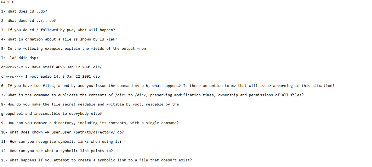 PART H
1- What does cd ..do?
2- What does cd ../.. do?
3- If you do cd / followed by pwd, what will happen?
4- What information about a file is shown by ls -laF?
5- In the following example, explain the fields of the output from
ls -laF ddir dsp:
drwxr-xr-x 22 dave staff 4096 Jan 12 2001 dir/
crw-rw
1 root audio 14, 3 Jan 22 2001 dsp
6- If you have two files, a and b, and you issue the command mv a b, what happens? Is there an option to my that will issue a warning in this situation?
7- What is the command to duplicate the contents of /dir1 to /dir2, preserving modification times, ownership and permissions of all files?
8- How do you make the file secret readable and writable by root, readable by the
groupwheel and inaccessible to everybody else?
9- How can you remove a directory, including its contents, with a single command?
10- What does chown -R user.user /path/to/directory/ do?
11- How can you recognize symbolic links when using 1s?
12- How can you see what a symbolic link points to?
13- What happens if you attempt to create a symbolic link to a file that doesn't exist?