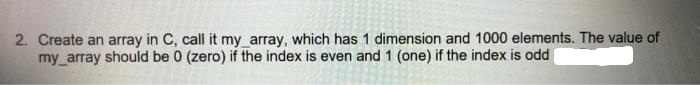 2. Create an array in C, call it my_array, which has 1 dimension and 1000 elements. The value of
my_array should be 0 (zero) if the index is even and 1 (one) if the index is odd