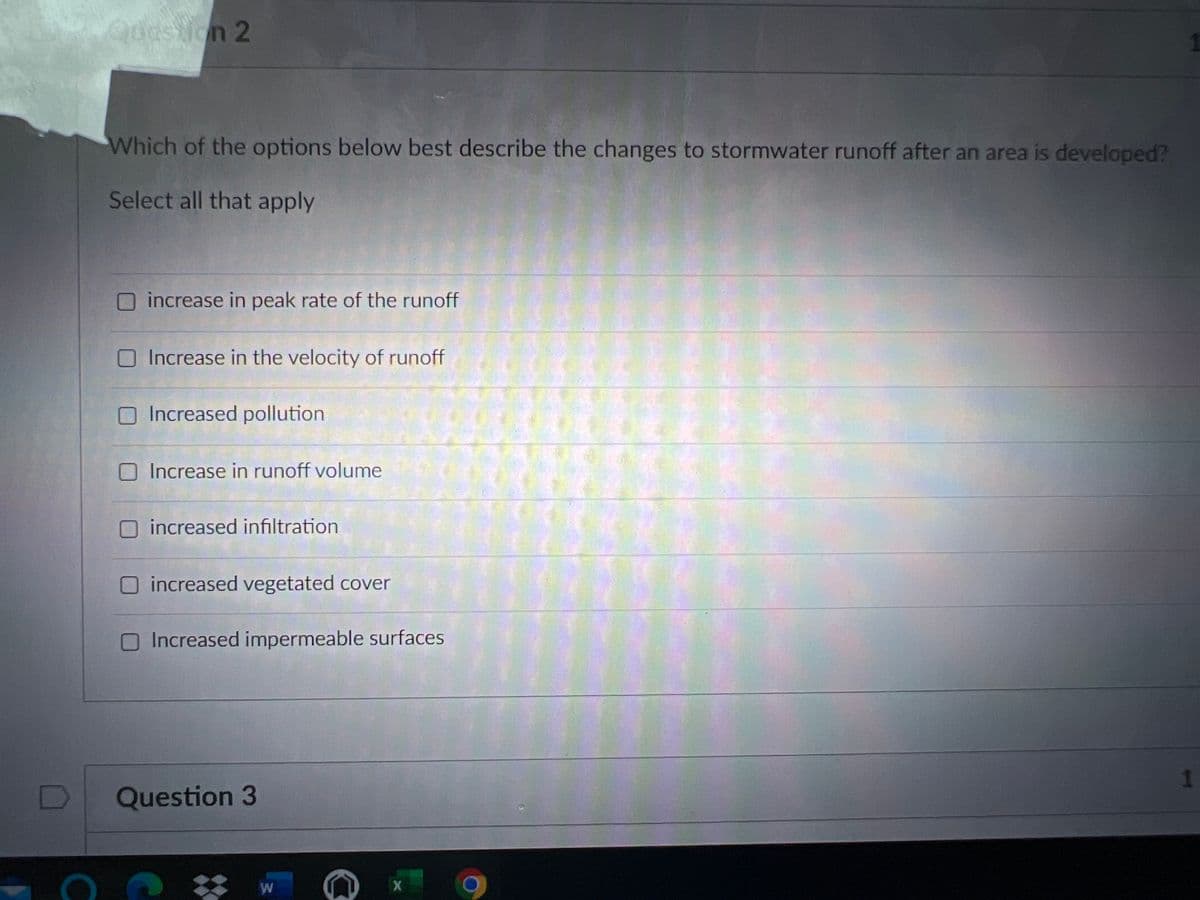 Qoastion 2
Which of the options below best describe the changes to stormwater runoff after an area is developed?
Select all that apply
increase in peak rate of the runoff
O Increase in the velocity of runoff
O Increased pollution
O Increase in runoff volume
increased infiltration
increased vegetated cover
OIncreased impermeable surfaces
Question 3
