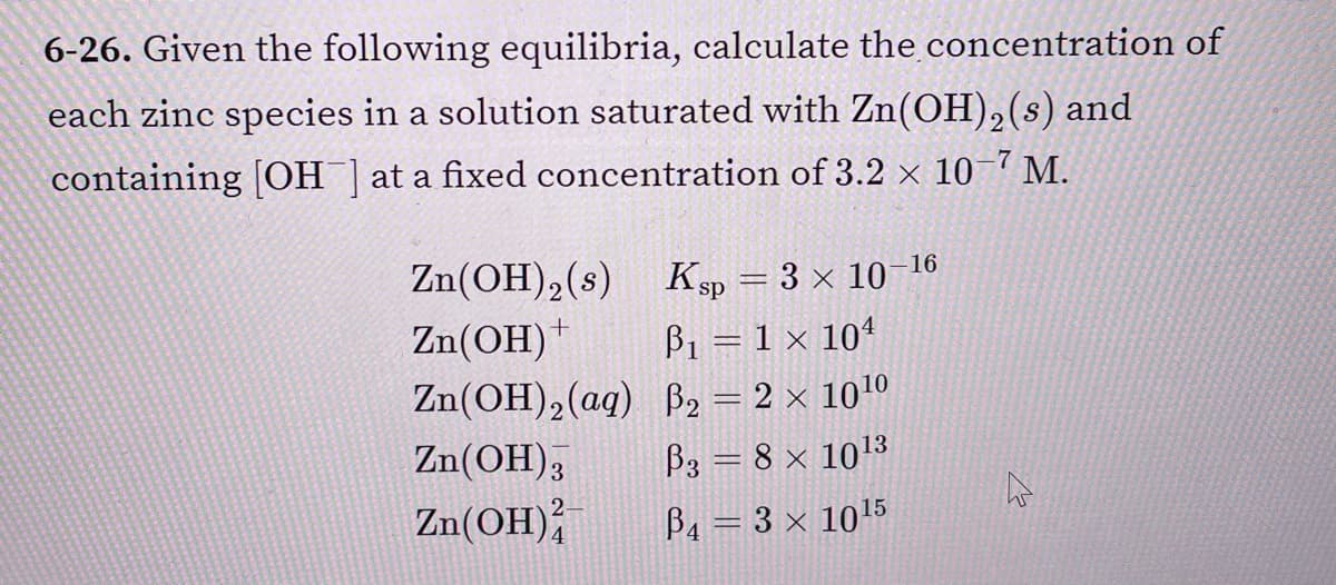 6-26. Given the following equilibria, calculate the concentration of
each zinc species in a solution saturated with Zn(OH),(s) and
containing [OH ] at a fixed concentration of 3.2 × 10 7 M.
Zn(OH), (s)
Zn(OH)
16
Ksp = 3 × 10-
B1 = 1 × 104
Zn(OH),(ag) B2 = 2 × 1010
Zn(OH),
B3 = 8 × 1013
Zn(OH);
Ва 3 3x 1015
