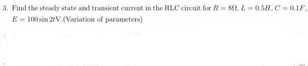 3. Find the steady state and transient current in the RLC circuit for R = 80, L = 0.5H, C = 0.1F,
E = 100 sin 2tV. (Variation of parameters)