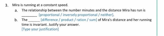 3. Mira is running at a constant speed.
a. The relationship between the number minutes and the distance Mira has run is
[proportional/inversely
proportional / neither].
b. The
[difference/product/ration / sum] of Mira's distance and her running
time is invariant. Justify your answer.
[Type your justification]