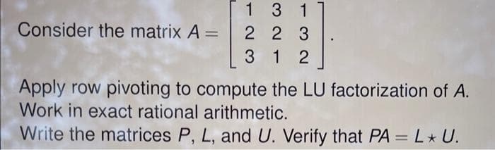 Consider the matrix A =
1 3 1
2 2 3
312
Apply row pivoting to compute the LU factorization of A.
Work in exact rational arithmetic.
Write the matrices P, L, and U. Verify that PA = L* U.