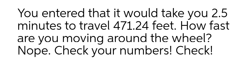 You entered that it would take you 2.5
minutes to travel 471.24 feet. How fast
are you moving around the wheel?
Nope. Check your numbers! Check!