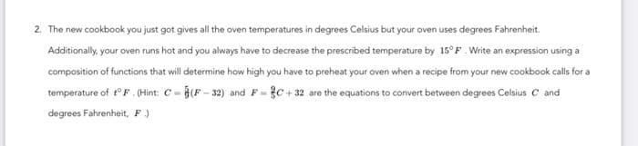 2. The new cookbook you just got gives all the oven temperatures in degrees Celsius but your oven uses degrees Fahrenheit.
Additionally, your oven runs hot and you always have to decrease the prescribed temperature by 15° F. Write an expression using a
composition of functions that will determine how high you have to preheat your oven when a recipe from your new cookbook calls for a
temperature of t° F. (Hint: C-(F-32) and F=C+32 are the equations to convert between degrees Celsius C and
degrees Fahrenheit, F.)