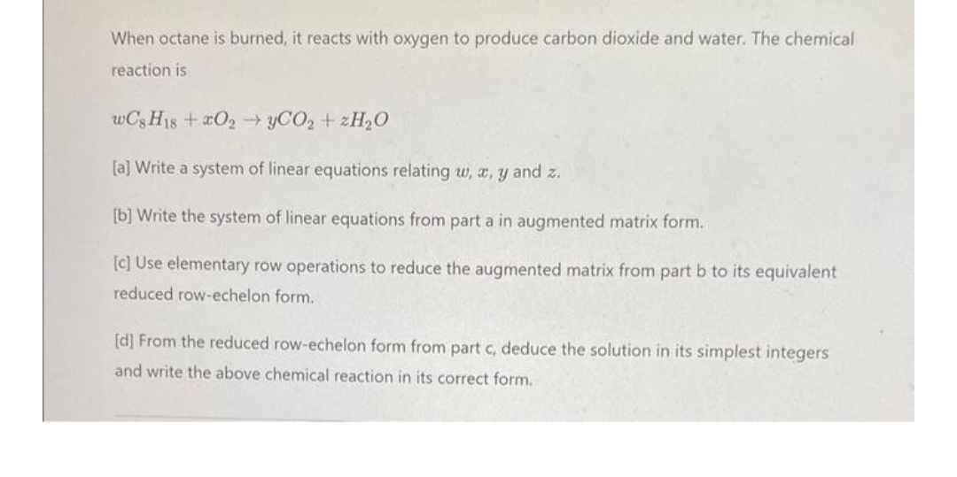 When octane is burned, it reacts with oxygen to produce carbon dioxide and water. The chemical
reaction is
wC8H18 +2O2 →yCO₂ + 2H₂O
[a] Write a system of linear equations relating w, x, y and z.
[b] Write the system of linear equations from part a in augmented matrix form.
[c] Use elementary row operations to reduce the augmented matrix from part b to its equivalent
reduced row-echelon form.
[d] From the reduced row-echelon form from part c, deduce the solution in its simplest integers
and write the above chemical reaction in its correct form.