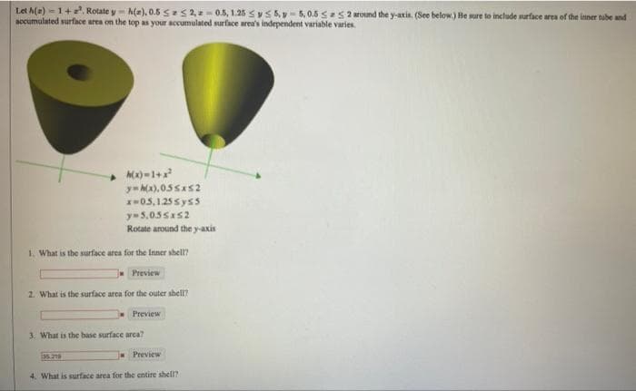 Let A(z)-1+². Rotate y-h(e), 0.5 SS2,-0.5, 1.25 ≤ y ≤ 5.y-5,0.55a52 around the y-axis. (See below.) Be sure to include surface area of the inner tube and
accumulated surface area on the top as your accumulated surface area's independent variable varies.
h(x)=1+x²
y=h(x).05≤x≤2
x=05,125sys5
y=5,055x52
Rotate around the y-axis
1. What is the surface area for the Inner shell?
Preview
2. What is the surface area for the outer shell?
Preview
3. What is the base surface area?
Preview
4. What is surface area for the entire shell?
35.219