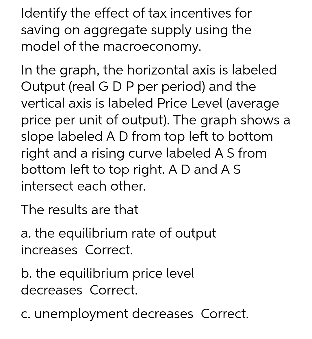 Identify the effect of tax incentives for
saving on aggregate supply using the
model of the macroeconomy.
In the graph, the horizontal axis is labeled
Output (real GDP per period) and the
vertical axis is labeled Price Level (average
price per unit of output). The graph shows a
slope labeled AD from top left to bottom
right and a rising curve labeled A S from
bottom left to top right. A D and A S
intersect each other.
The results are that
a. the equilibrium rate of output
increases Correct.
b. the equilibrium price level
decreases Correct.
c. unemployment decreases Correct.
