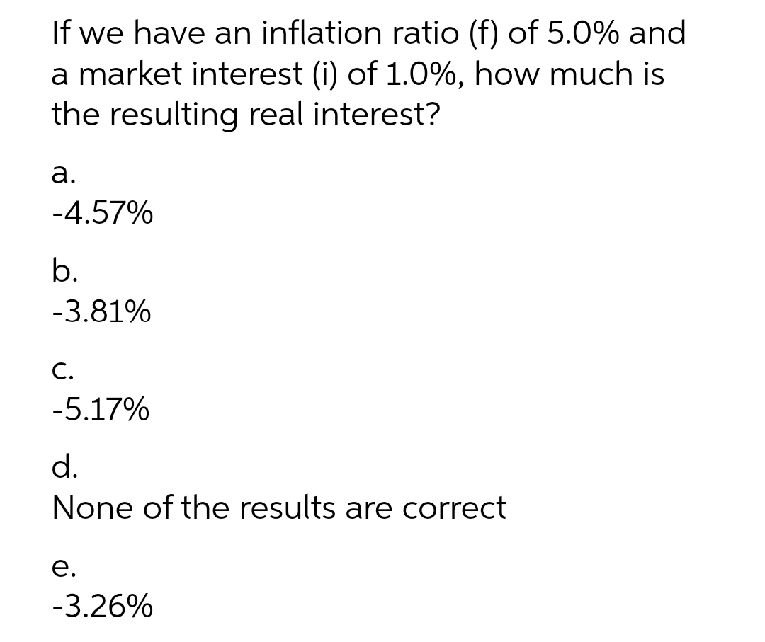 If we have an inflation ratio (f) of 5.0% and
a market interest (i) of 1.0%, how much is
the resulting real interest?
а.
-4.57%
b.
-3.81%
С.
-5.17%
d.
None of the results are correct
е.
-3.26%
