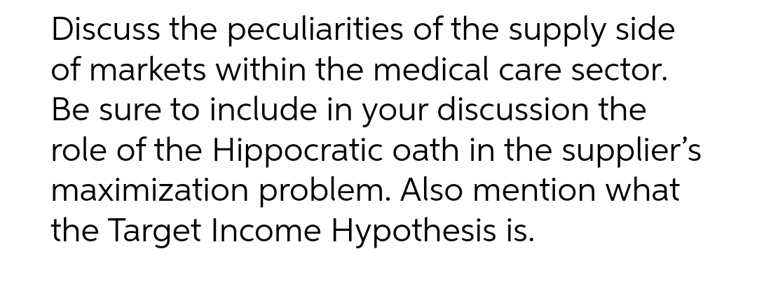 Discuss the peculiarities of the supply side
of markets within the medical care sector.
Be sure to include in your discussion the
role of the Hippocratic oath in the supplier's
maximization problem. Also mention what
the Target Income Hypothesis is.
