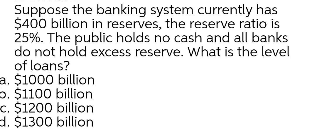 Suppose the banking system currently has
$400 billion in reserves, the reserve ratio is
25%. The public holds no cash and all banks
do not hold excess reserve. What is the level
of loans?
a. $1000 billion
5. $1100 billion
c. $1200 billion
d. $1300 billion
