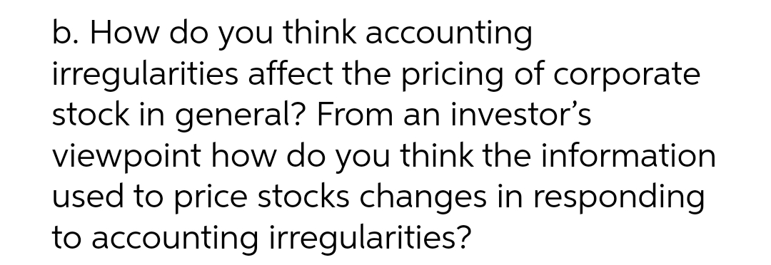 b. How do you think accounting
irregularities affect the pricing of corporate
stock in general? From an investor's
viewpoint how do you think the information
used to price stocks changes in responding
to accounting irregularities?
