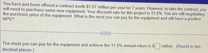 You have just been offered a contract worth $1.07 million per year for 7 years. However, to take the contract, you
will need to purchase some new equipment. Your discount rate for this project is 11.8%. You are still negotiating
the purchase price of the equipment. What is the most you can pay for the equipment and still have a posítive
NPV?
The most you can pay for the equipment and achieve the 11.8% annual return is $ million. (Round to two
decimal places.)
