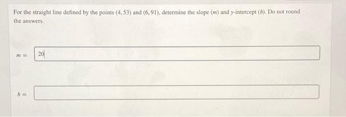 For the straight line defined by the points (4,53) and (6, 91), determine the slope (m) and y-intercept (b). Do not round
the answers.
20
b 3=
