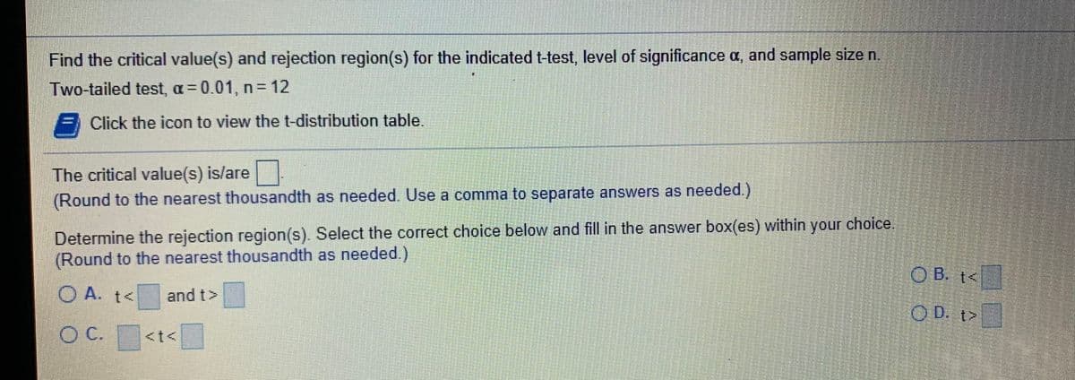 Find the critical value(s) and rejection region(s) for the indicated t-test, level of significance a, and sample size n.
Two-tailed test, a= 0.01, n = 12
E Click the icon to view the t-distribution table.
The critical value(s) is/are
(Round to the nearest thousandth as needed. Use a comma to separate answers as needed.)
Determine the rejection region(s). Select the correct choice below and fill in the answer box(es) within your choice.
(Round to the nearest thousandth as needed.)
O B. t<
O A. t<
and t>
O D. t>
OC.
