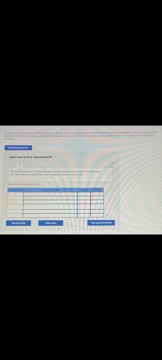 Sudoku Company issues 25,000 shares of $7 par value common stock in exchange for land and a building. The land is valued at
$238,000 and the building at $379,000. Prepare the journal entry to record issuance of the stock in exchange for the land and
building
View transaction list
Journal entry worksheet
Record the issue of 25,000 shares of $7 par value common stock in exchange
for land valued at $238,000 and a building valued at $379,000.
Note: Enter debits before credits
Record entry
General Journal
Clear entry
Debit Credit
View general journal