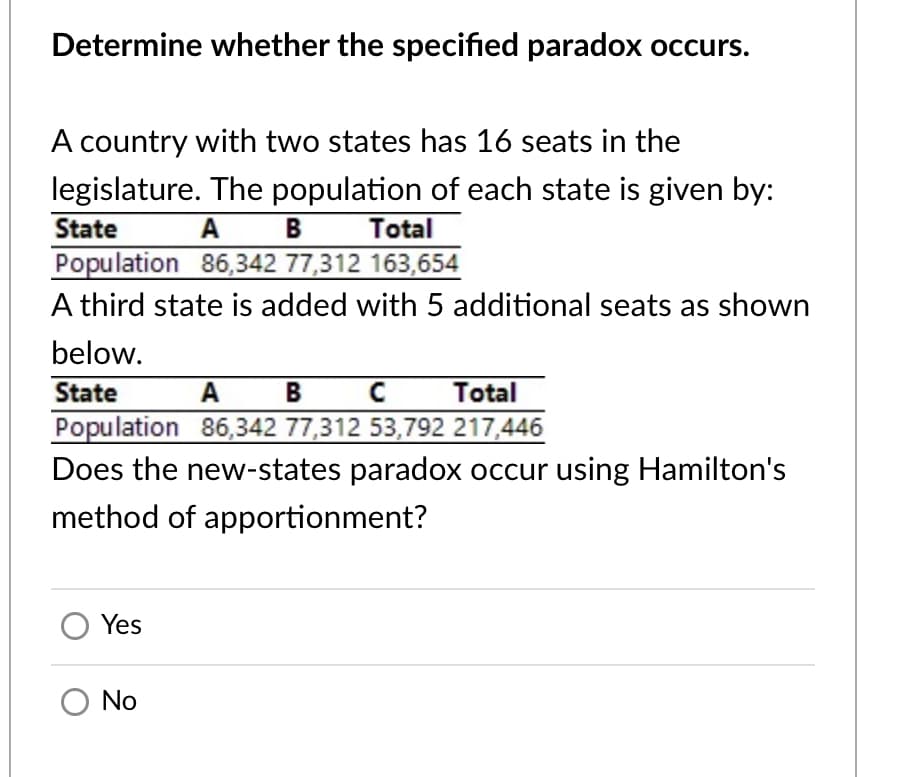 Determine whether the specified paradox occurs.
A country with two states has 16 seats in the
legislature. The population of each state is given by:
State
A
B
Total
Population 86,342 77,312 163,654
A third state is added with 5 additional seats as shown
below.
State
A
B
Total
Population 86,342 77,312 53,792 217,446
Does the new-states paradox occur using Hamilton's
method of apportionment?
O Yes
O No
